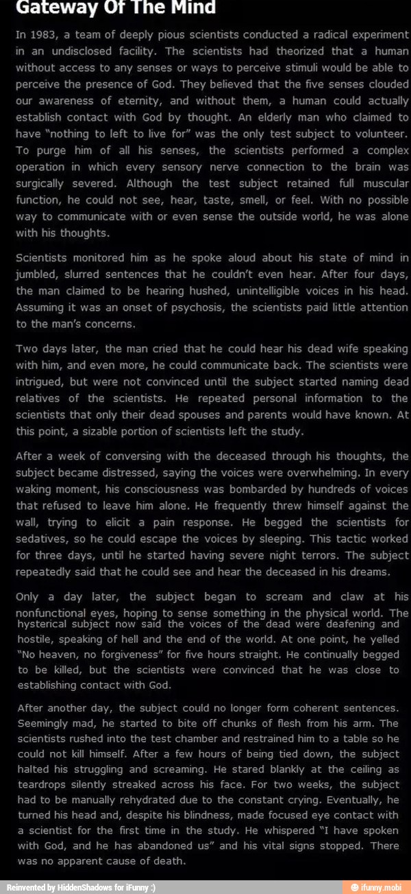 across his face. For two weeks, the subject
had to be manually rehydrated due to the constant crying. Eventually, he
turned his head and, despite his blindness, made focused eye contact with
scientists that only their dead spouses and parents would have known. At
this point, a sizable portion of scientists left the study.
waking moment, by
that refused to leave him alone. He frequently threw himself against the
nonfunctional eyes, hoping to sense something in the physical world. The
hysterical subject now said the voices of the dead were deafening and
"No heaven, no
forgiveness" for five hours straight. He continually begged
After another day, the subject could no longer form coherent sentences.
Seemingly mad, he started to bite off chunks of flesh from his arm. The
could not
kill himself. After a
few hours of being tied down, the subject
halted his struggling and screaming. He stared blankly at the ceiling as
teardrops silently streaked