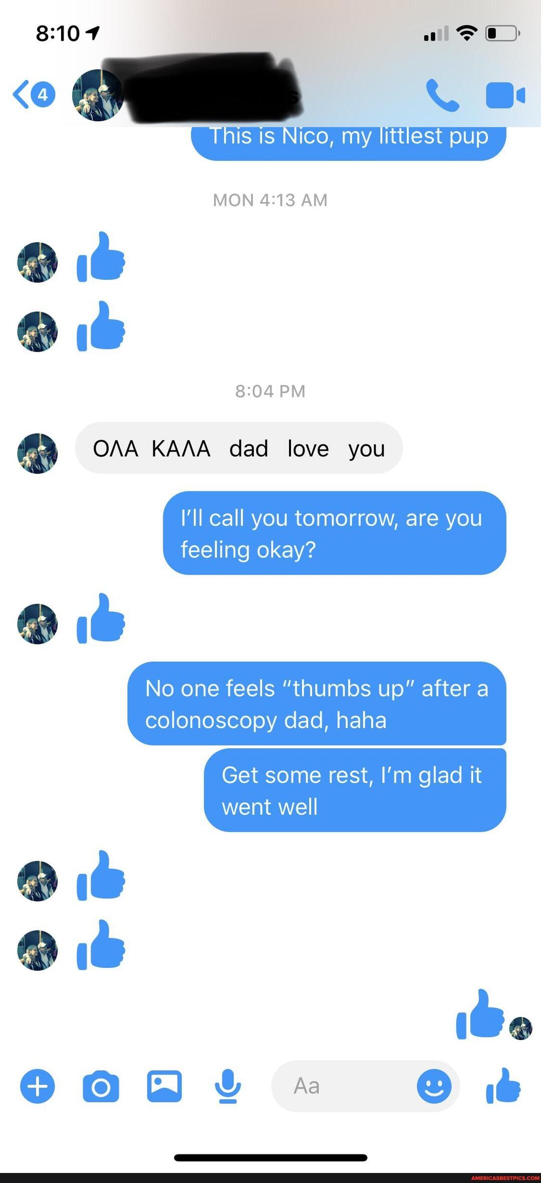 <O ox
MON AM
PM
OAA KAAA dad love you
I'll call you tomorrow, are you
feeling okay?
@ it
No one feels "thumbs up" after a colonoscopy dad, haha
Get some rest, I'm glad it went well
GaG * it
