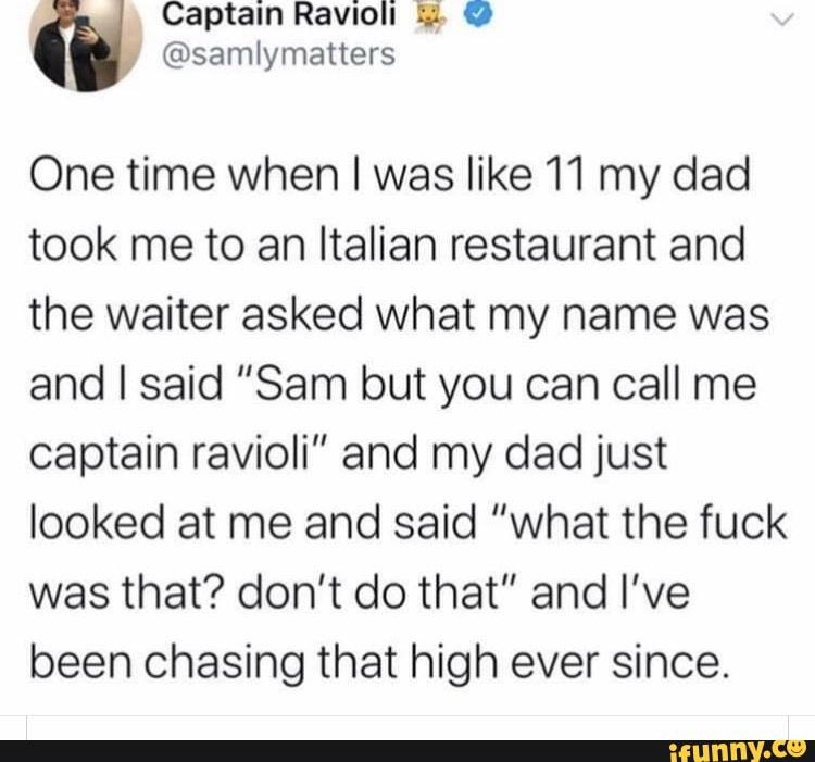 One time when I was like 11 my dad
took me to an Italian restaurant and
the waiter asked what my name was
and I said "Sam but you can call me
captain ravioli" and my dad just
looked at me and said "what the fuck
was that? don't do that" and I've
been chasing that high ever since.