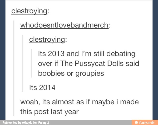 clestroying:
whodoesntlovebandmerch:
clestroying:
Its 2013 and I'm still debating
over if The Pussycat Dolls said
boobies or groupies
woah, its almost as if maybe i made
this post last year