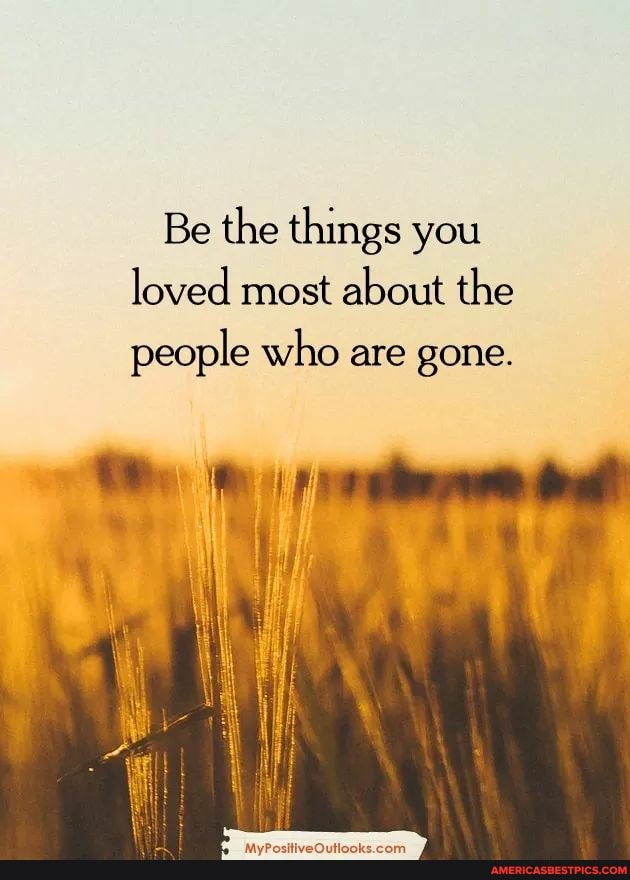 Be the things you loved most about the
people who are gone.