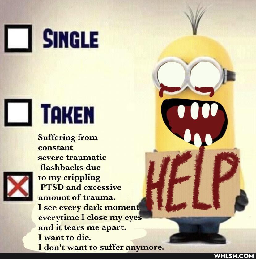 SINGLE
TAKEN
Suffering from constant
severe traumatic
flashbacks due
I to my crippling
PTSD and excessive amount of trauma.
see every dark moment
everytime I close my eye: and it tears me apart.
I want to die.