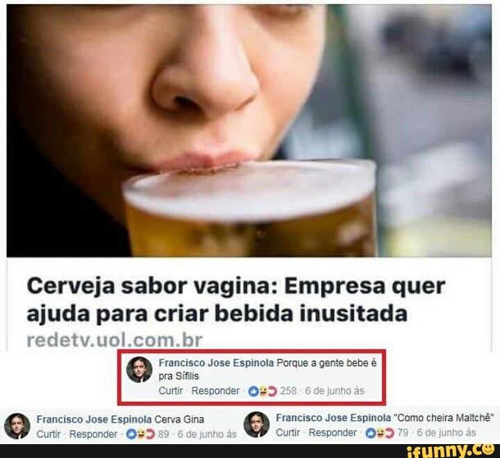 Cerveja sabor vagina: Empresa quer
ajuda para criar bebida inusitada
redetv.uol.com.br
Francisco Jose Espinola Porque a gente bebe é
e Francisco Jose Espinola Cerva Gina
e Francisco Jose Espinola "Como cheira Maltchê"
Curtir Responder
de
Curtir
Responder
1