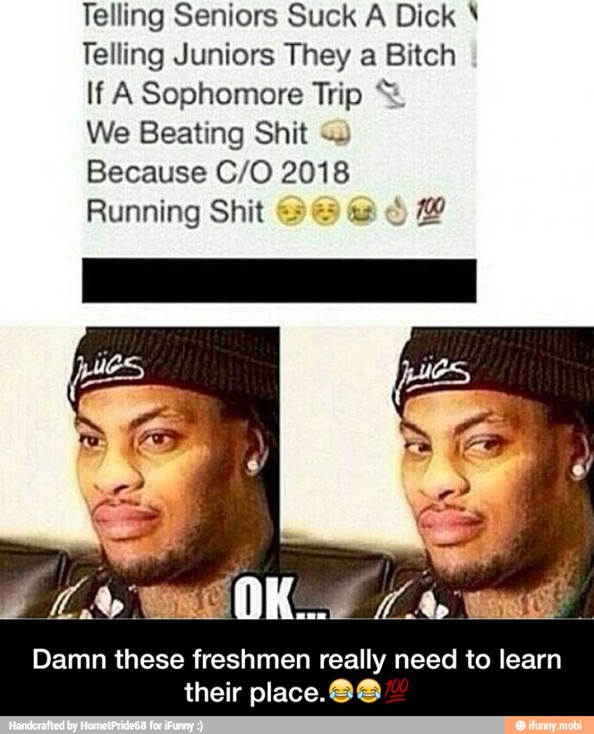 Telling Seniors Suck A Dick Telling Juniors They a Bitch
If A Sophomore Trip Β©
We Beating Shit
Because C/O 2018
Running Shit SS Damn these freshmen really need to learn
their place. O@ - Damn these freshmen really need to learn their place.πππ―