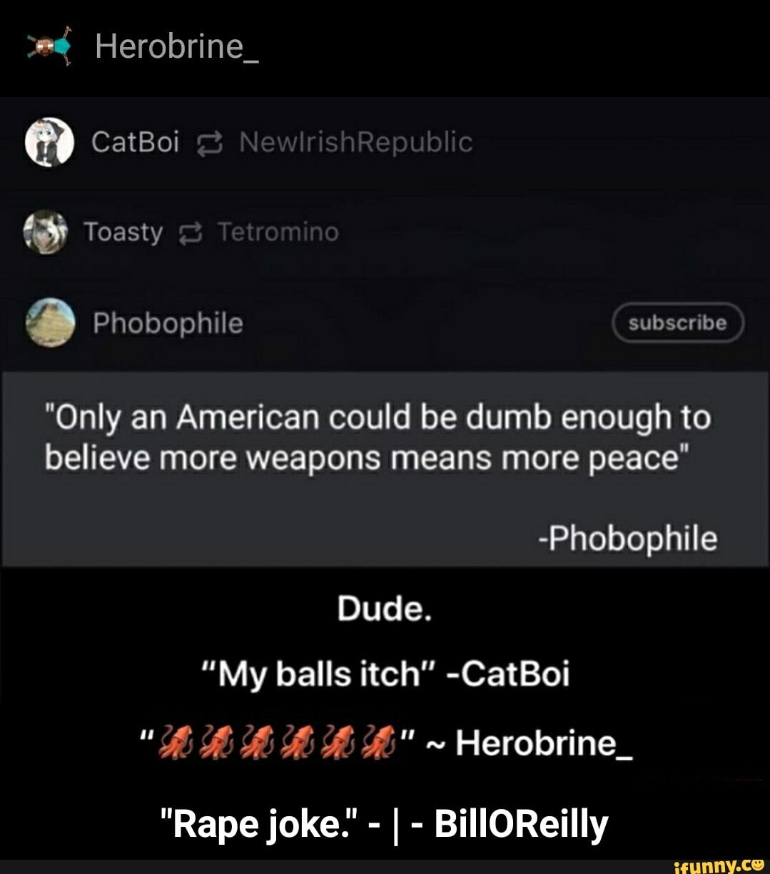 3
"Only an American could be dumb enough to
believe more weapons means more peace"
-Phobophile
Dude.
"My balls itch" -CatBoi - "Rape joke." - | - BillOReilly