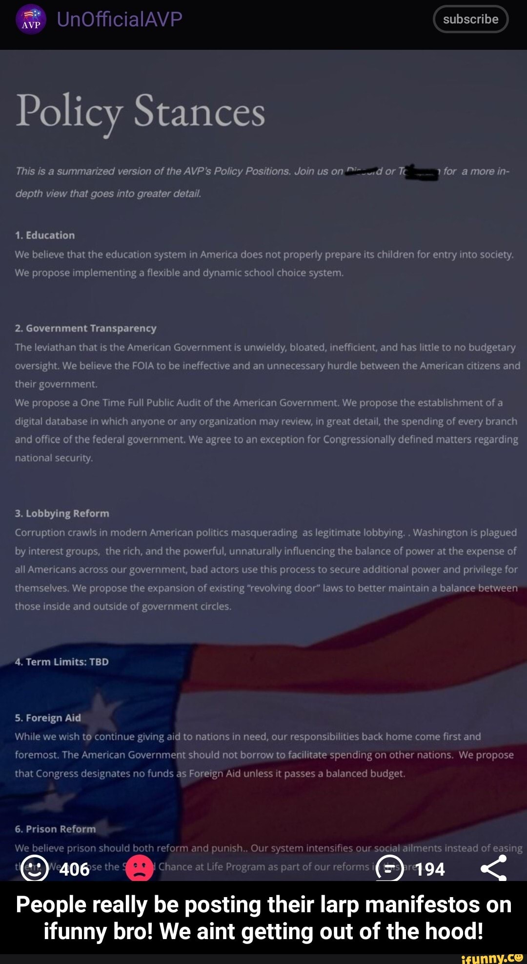 ee UnOfficialAVP subscribe
Policy Stances
This is a summarized version of the AVP's Policy Positions. Join us on or Te for a more in-
depth view that goes into greater detail.
1. Education
We believe that the education system in America does not properly prepare its children for entry into society.
We propose implementing a flexible and dynamic school choice system.
2. Government Transparency
The leviathan that is the American Government is unwieldy, bloated, inefficient, and has little to no budgetary oversight. We believe the FOIA to be ineffective and an unnecessary hurdle between the American citizens and their government.
We propose a One Time Full Public Audit of the American Government. We propose the establishment of a digital database in which anyone or any organization may review, in great detail, the spending of every branch and office of the federal government. We agree to an exception for Congress ly defined matters regarding
national security.
3. Lobbying Reform
Corruption crawls in modern American politics masquerading as legitimate lobbying. . Washington is plagued by interest groups, the rich, and the powerful, unnaturally influencing the balance of power at the expense of all Americans across our government, bad actors use this process to secure additional power and privilege for themselves. We propose the expansion of existing "revolving door" laws to better maintain a balance between
those inside and outside of government circles.
4. Term Limits: TBD
5. Foreign Aid
While we wish to continue giving aid to nations in need, our responsibilities back home come first and foremost. The American Government should not borrow to facilitate spending on other nations. We propose
that Congress designates no funds as Foreign Aid unless it passes a balanced budget
406
6. Prison Reform
We be ieve pr son shou both rm and punish.. Our system intensifies our socialailments instead of easing
ourreforms gg <
People really be posting their larp manifestos on ifunny bro! We aint getting out of the hood!
Life Program as part o' - People really be posting their larp manifestos on ifunny bro! We aint getting out of the hood!