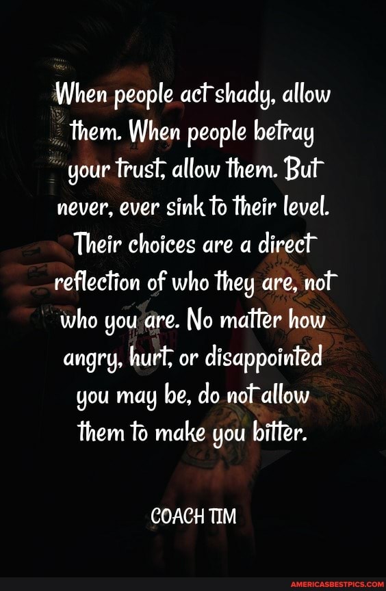 When people shady, allow them. When people betray your trust, allow them. But never, ever sink to their level.
Their choices are a direct reflection of who they are, not who you are. No matter how angry, hurt, or disappointed you may be, do not allow them to make you bitter.
COACH TIM
