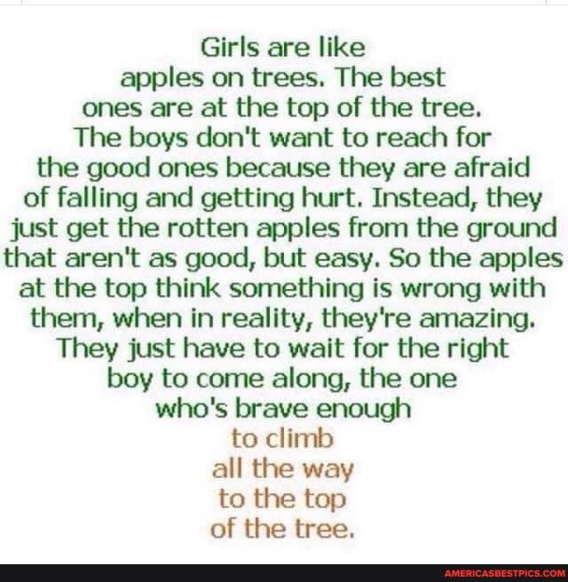 Girls are like apples on trees. The best ones are at the top of the tree.
The boys don't want to reach for the good ones because they are afraid of falling and getting hurt. Instead, they just get the rotten apples from the ground that aren't as good, but easy. So the apples at the top think something is wrong with them, when in reality, they're amazing.
They just have to wait for the right boy to come along, the one who's brave enough to climb all the way to the top of the tree.