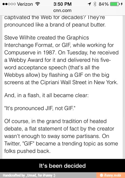 enn.com
captivated the Web tor decades" Ihey're
pronounced like a brand of peanut butter.
Steve Wilhite created the Graphics
Interchange Format, or GIF, while working for
Compuserve in 1987. On Tuesday, he received
a Webby Award for it and delivered his five-
word acceptance speech (that's all the
Webbys allow) by flashing a GIF on the big
screens at the Cipriani Wall Street in New York.
And, in
a
flash, it all became clear:
"It's pronounced JIF, not GIF."
Of course, in the grand tradition of heated
debate, a flat statement of fact by the creator
wasn't enough to sway some partisans. On
Twitter, "GIF" became a trending topic as some
folks pushed back.
een decided - It's been decided