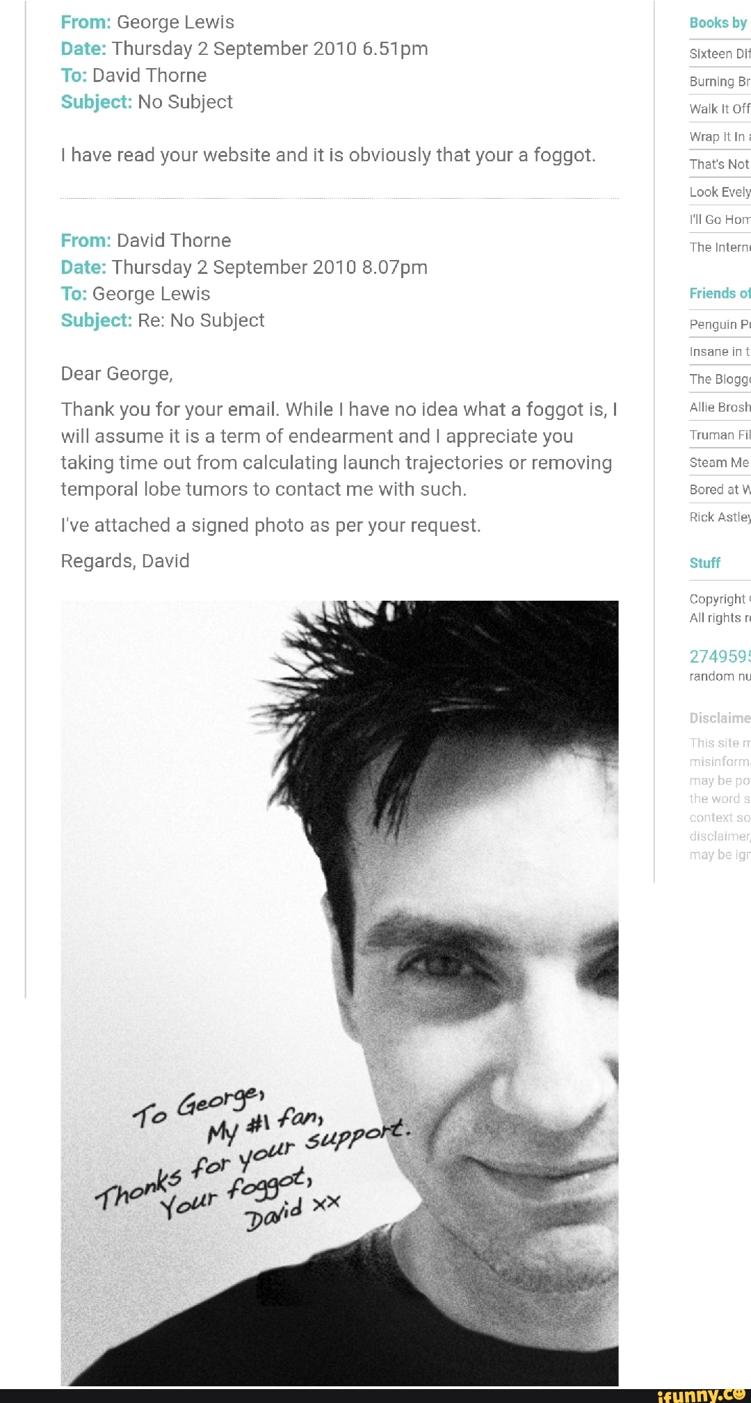 From: George Lewis
Date: Thursday 2 September 2010 pm
To: David Thorne
Subject: No Subject
I have read your website and it is obviously that your a foggot.
From: David Thorne
Date: Thursday 2 September 2010 8.07pm
To: George Lewis
Subject: Re: No Subject
Dear George,
Thank you for your email. While I have no idea what a foggot is, I will assume it is a term of endearment and I appreciate you taking time out from calculating launch trajectories or removing temporal lobe tumors to contact me with such.
I've attached a signed photo as per your request.
Regards, David
Books by
Sixteen Di
Burning Br
Walk It Off
Wrap It
That's Not
Look Evely ll Go Horr
The Internt
Friends of
Penguin
Insane int
The Blogg:
Allie Brash
Truman Fil
Steam Me
Bored at
Rick Astley
Stuff
Copyright
All
274959:
random nu
This
be
the ward
may be igr