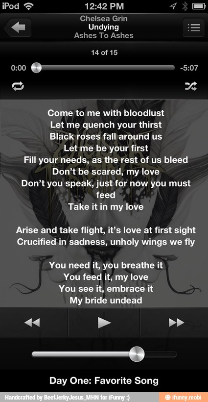 Come to me with bloodlust
Let me quench your thirst
Black roses fall around us
Let me be your first
Fill your needs, as the rest of us bleed
Don't be scared, my love
Don't you speak, just for now you must
feed
Take it in my love
Arise and take flight, it's love at first sight
Crucified in sadness, unholy wings we fly
You need it, you breathe it
You feed it, my love
You see it, embrace it
My bride undead
Day One: Favorite Song - Day One: Favorite Song
