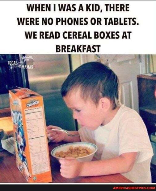 WHEN WAS A KID, THERE WERE NO PHONES OR TABLETS.
WE READ CEREAL BOXES AT
BREAKFAST