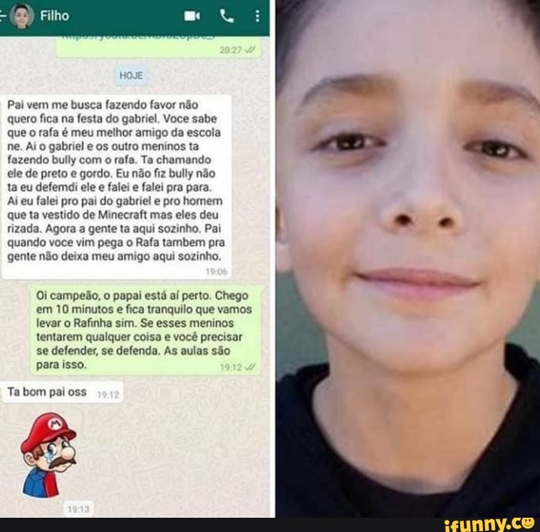 Pai vem me busca fazendo favor não quero fica na festa do gabriel. Voce sabe
que o rafa é meu melhor amigo da escola
ne. Ai o gabriel e os outro meninos ta fazendo bully com o rafa. Ta chamando
ele de preto e gordo. Eu não fiz bully não
ta eu defemdi ele e falei e falei pra para
Ai eu falei pro pai do gabriel e pro homem
que ta vestido de Minecraft mas eles deu rizada. Agora a gente ta aqui sozinho. Pai
quando voce vim pega o Rafa tambem pra
gente não deixa meu amigo aqui sozinho.
Oi campeão, o papai está aí perto. Chego em 10 minutos e fica tranquilo que vamos levar o Rafinha sim. Se esses meninos tentarem qualquer coisa e você precisar se defender, se defenda. As aulas são para isso.
Ta bom pai oss