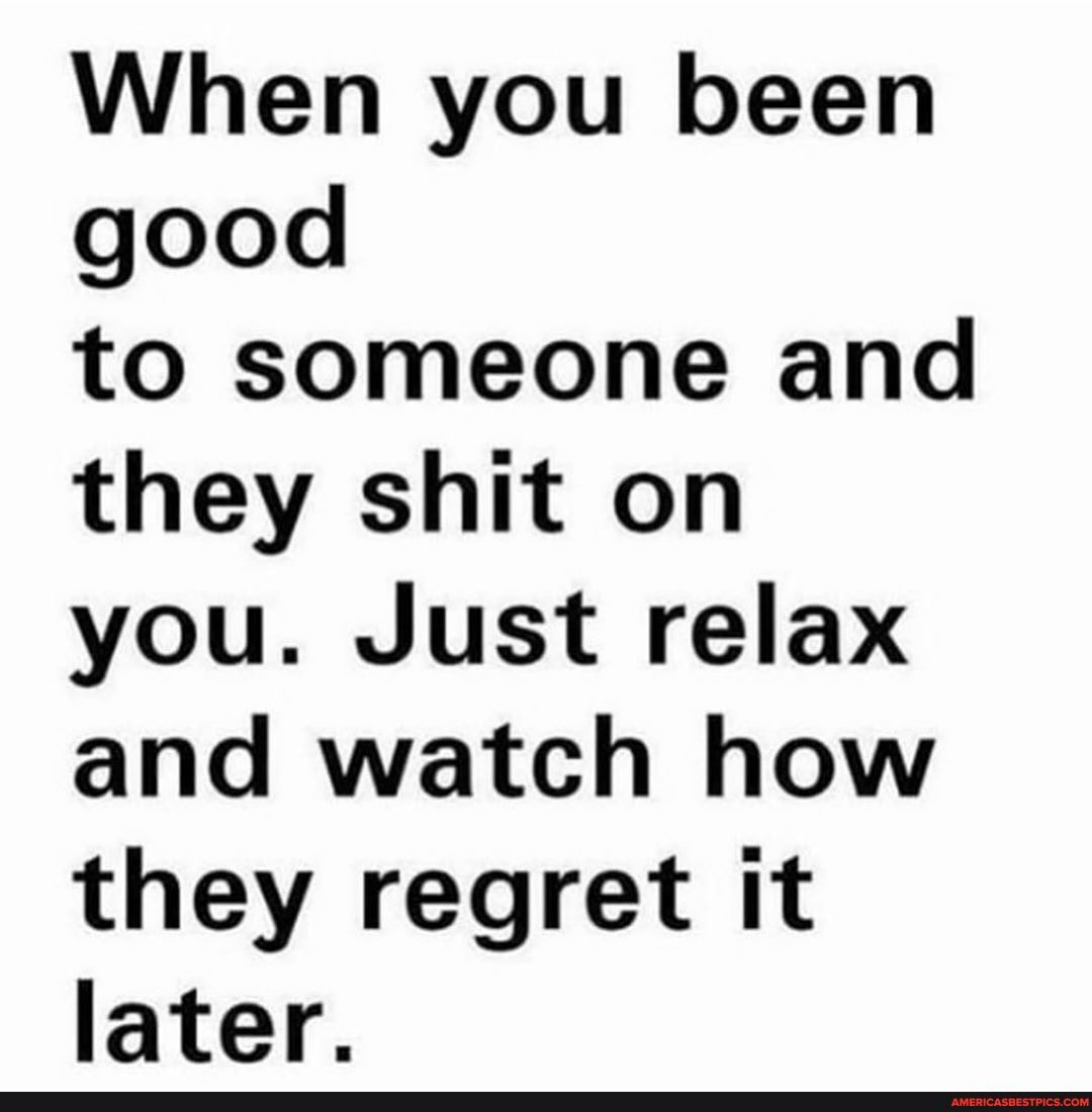 When you been good
to someone and they shit on you. Just relax and watch how they regret it later.