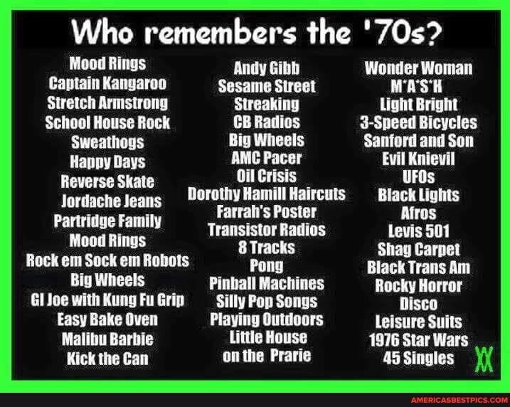 Who remembers the
Mood Rings Andy Gibb
Captain Kangaroo Sesame Street
Stretch Armstrong Streaking Bright.
School House Rock CB Radios
Sweathogs Big Wheels Santord and
Hanpy Days AMC Pacer
Reverse Skate Oil Crisis
Jordache Jeans 90rothy Hamill Haircuts Black Lights
Farrah's Poster
Partridge Family Transistor Radios
Mood Rings 8 Tracks
Rock em Sock em Robots Pong
Big Wheels Pinball Machines Rocky
Glioe with KungFuGrip Silly Pop Songs Disco
Easy Bake Oven Playing Outdoors leisure Sults
Malibu Barbie Little House
Kick the Can on the Prarie Singles
Wonder Woman
WA'S'H
Light Bright
3-Speed Bicycles
Sanford and Son
Evil Knievil
UFOs
Black Lights
Afros
Levis 501
Shag Carpet
Black Trans Am
Rocky Horror
Disco
Leisure Suits
1976 Star Wars
45 Singles