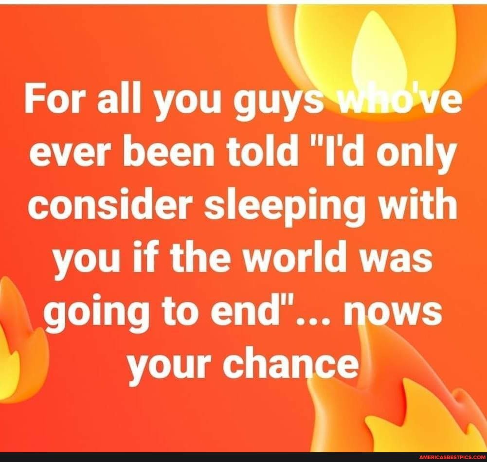For all you guys we ever been told "I'd only consider sleeping with you if the world was going to end'... MOWS your chance