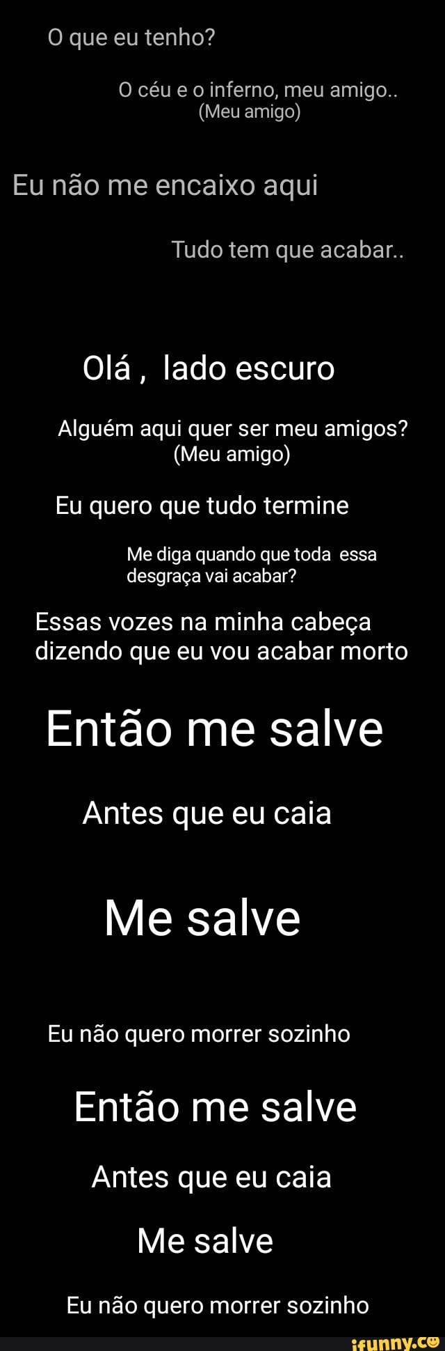 O céu e o inferno, meu amigo..
(Meu amigo)
Eu não me encaixo aqui
Tudo tem que acabar.
Olá, lado escuro
Alguém aqui quer ser meu amigos?
(Meu amigo)
Eu quero que tudo termine
Me diga quando que toda essa
desgraça vai acabar?
Essas vozes na minha cabeça
dizendo que eu vou acabar morto
Então me salve
Antes que eu caia