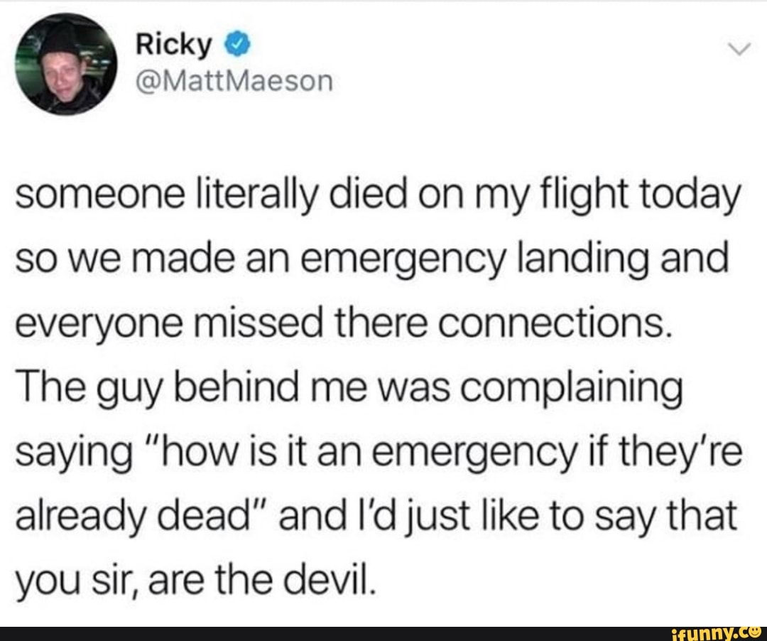 someone literally died on my flight today
so we made an emergency landing and
everyone missed there connections.
The guy behind me was complaining
saying ”how is it an emergency if they’re
already dead” and I’d just like to say that
you sir, are the devil.