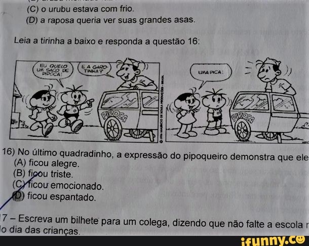 (C) o urubu estava com frio.
(D) a raposa queria ver suas grandes asas.
Leia a tirinha a baixo e responda a questão 16;
16) No último quadradinho, a expressão do Pipoqueiro demonstra que ele
(A) ficou alegre.
(B) figou triste.
emocionado.
ficou espantado.
Escreva um bilhete para um colega, dizendo que não falte a escola r o dia das crianças.