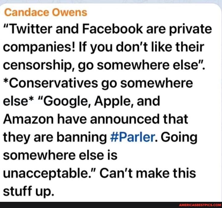 Candace Owens
"Twitter and Facebook are private companies! If you don't like their censorship, go somewhere else".
*Conservatives go somewhere else* "Google, Apple, and
Amazon have announced that they are banning #Parler. Going somewhere else is unacceptable." Can't make this stuff up.