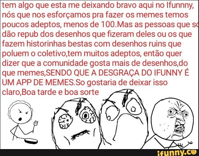 tem algo que esta me deixando bravo aqui no Ifunnny,
nós que nos esforçamos pra fazer os memes temos
poucos adeptos, menos de 100.Mas as pessoas que s
dão repub dos desenhos que fizeram deles ou os que
fazem historinhas bestas com desenhos ruins que
poluem o coletivo,tem muitos adeptos, então quer
dizer que a comunidade gosta mais de desenhos do
que memes,SENDO QUE A DESGRAÇA DO IFUNNY É
UM APP DE MEMES.So gostaria ge (eia isso
claro,Boa tarde e boa sorte
