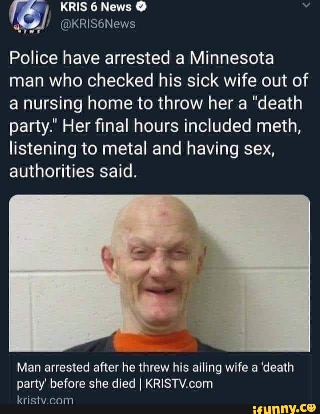 KRIS News
@KRIS6News
Police have arrested a Minnesota man who checked his sick wife out of a nursing home to throw her a "death party." Her final hours included meth,
listening to metal and having sex, authorities said.
Man arrested after he threw his ailing wife a 'death party' before she died I kristv com