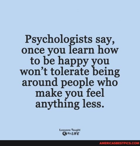 Psychologists say, once you learn how to be happy you won't tolerate being around people who make you feel anything less.