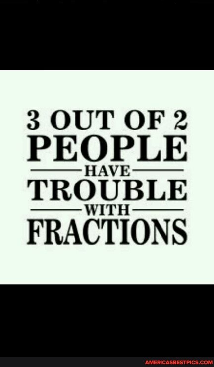 3 OUT OF 2
PEOPLE
TROUBLE FRACTIONS