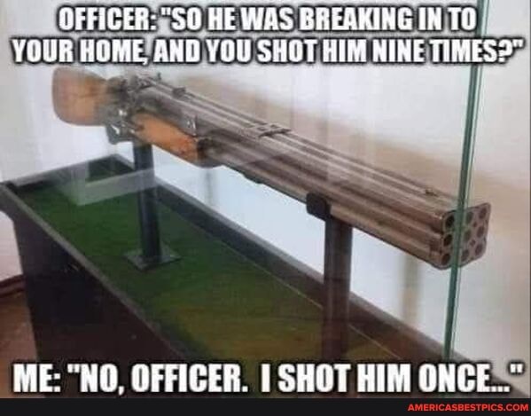 fFFICER: HE WAS BREQKING IN TO YOUR HOME, AND YOU SHO7 HIM NINE TIMES2"
ME: "NO, OFFICER. SHOT HIM ONCE==