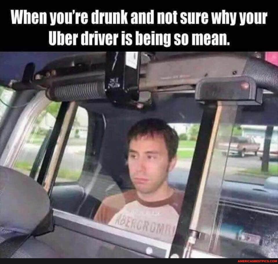 When you're drunk and not sure why your
Uber driver is being so mean.