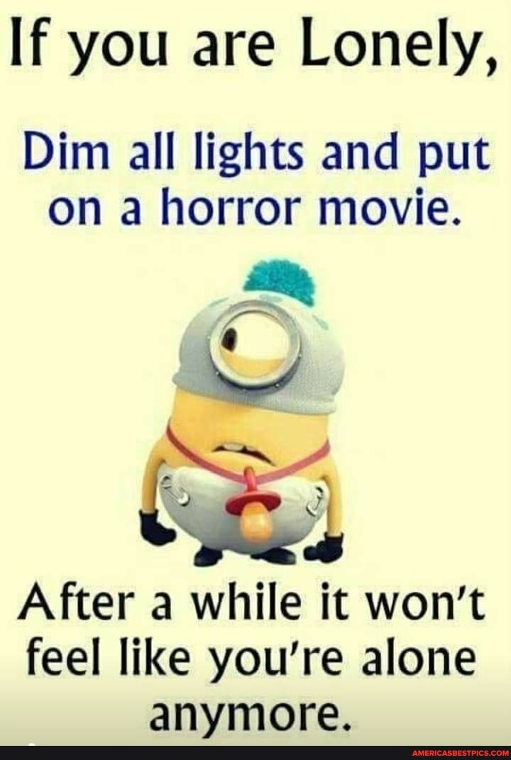 If you are Lonely,
Dim all lights and put on a horror movie.
After a while it won't feel like you're alone anymore.