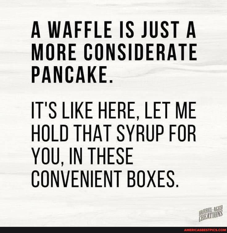 A WAFFLE IS JUST A MORE CONSIDERATE PANCAKE.
IT'S LIKE HERE, LET ME HOLD THAT SYRUP FOR YOU, IN THESE CONVENIENT BOXES.
TONS