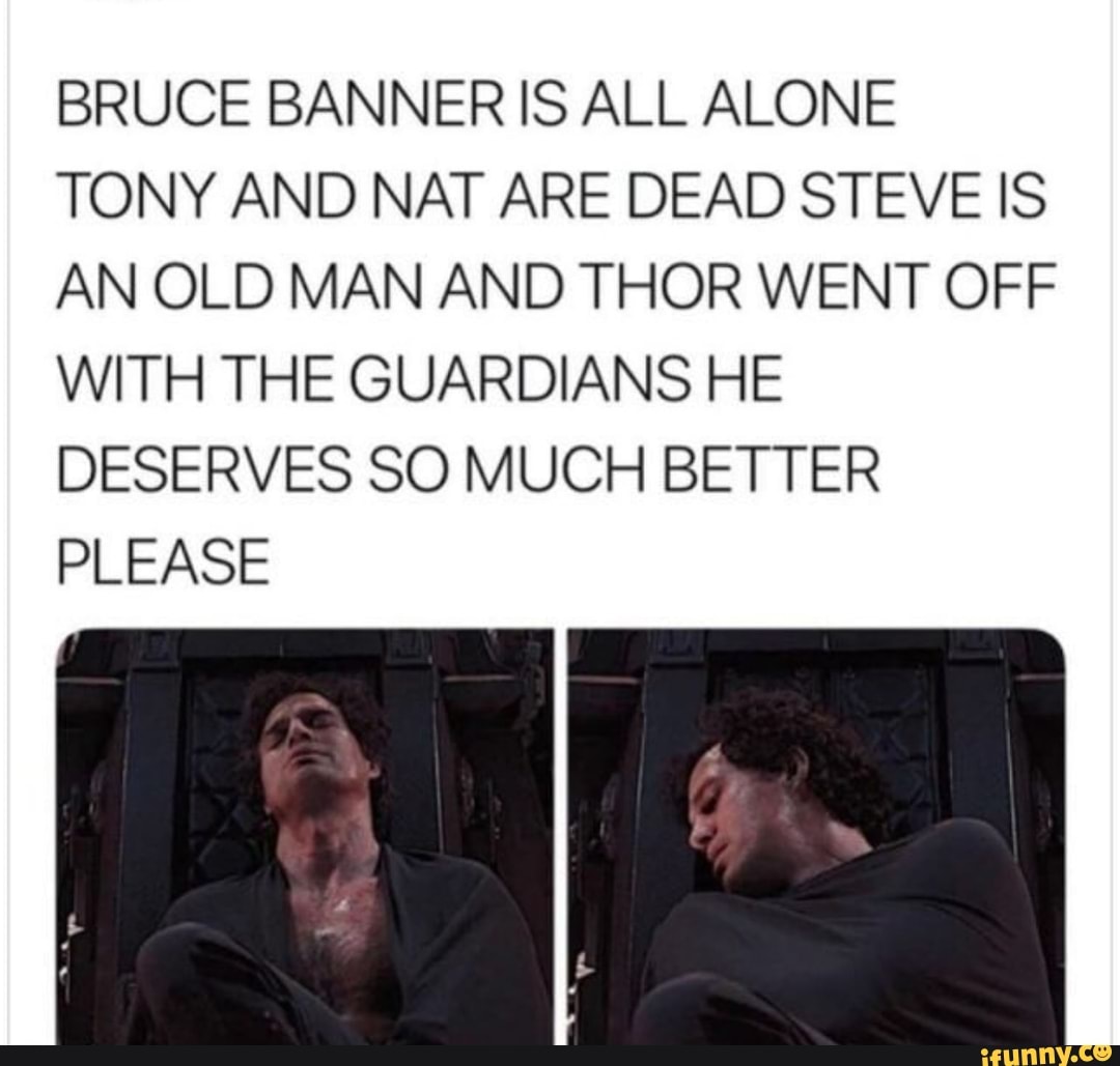 BRUCE BANNER IS ALL ALONE
TONY AND NAT ARE DEAD STEVE IS
AN OLD MAN AND THOR WENT OFF
WITH THE GUARDIANS HE
DESERVES SO MUCH BETTER
PLEASE