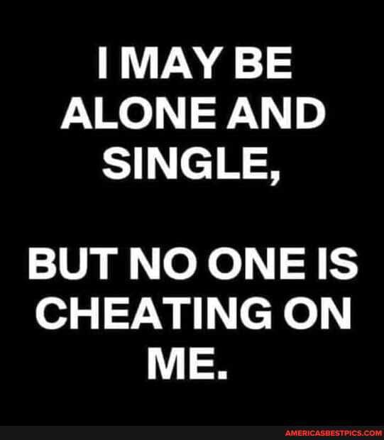 MAY BE ALONE AND SINGLE,
BUT NO ONE IS CHEATING ON ME.