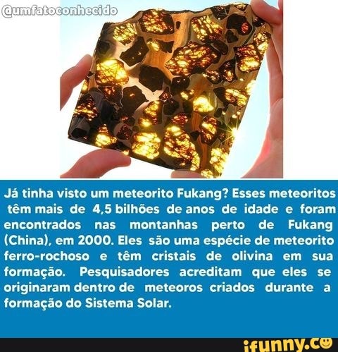Já tinha visto um meteorito Fukang? Esses meteoritos
têm mais de 4,5 bilhões de anos de idade e foram encontrados nas montanhas perto de Fukang
(China), em 2000. Eles são uma espécie de meteorito ferro-rochoso e têm cristais de olivina em sua formação. Pesquisadores acreditam que eles se originaram dentro de meteoros criados durante a formação do Sistema Solar.