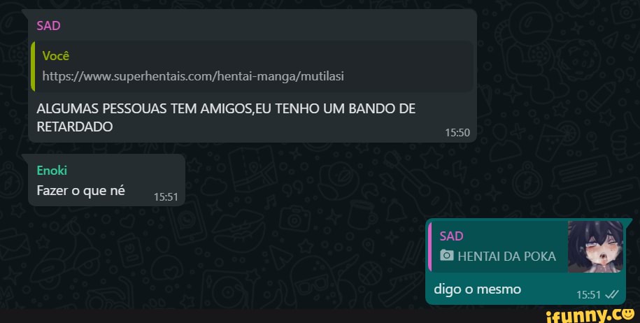 SAD
Você
ALGUMAS PESSOUAS TEM AMIGOS, EU TENHO UM BANDO DE
RETARDADO
Enoki
Fazer que né
DA
digo mesmo