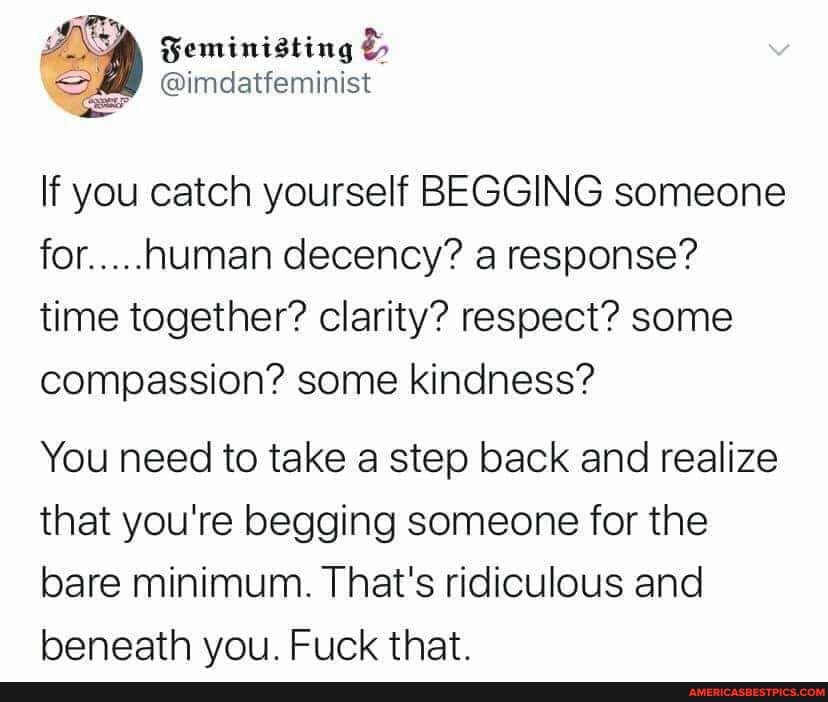Gemimisting
@imdatfeminist
If you catch yourself BEGGING someone for.....human decency? a response? time together? clarity? respect? some compassion? some kindness?
You need to take a step back and realize that you're begging someone for the bare minimum. That's ridiculous and beneath you. Fuck that.