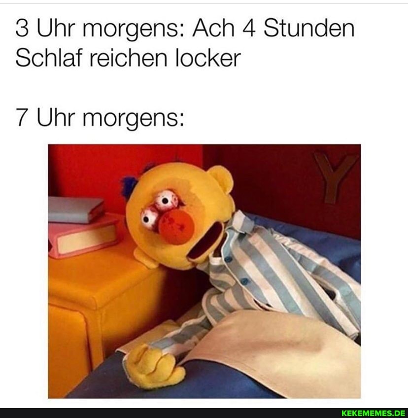 3 Uhr morgens: Ach 4 Stunden
Schlaf reichen locker
7 Uhr morgens: