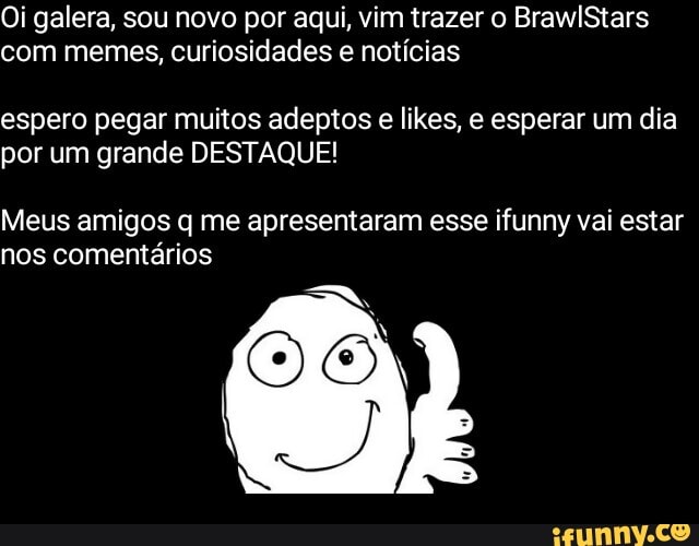 Oi galera, sou novo por aqui, vim trazer o BrawlStars com memes, curiosidades e notícias
espero pegar muitos adeptos e likes, e esperar um dia por um grande DESTAQUE!
Meus amigos q me apresentaram esse ifunny vai estar nos comentários