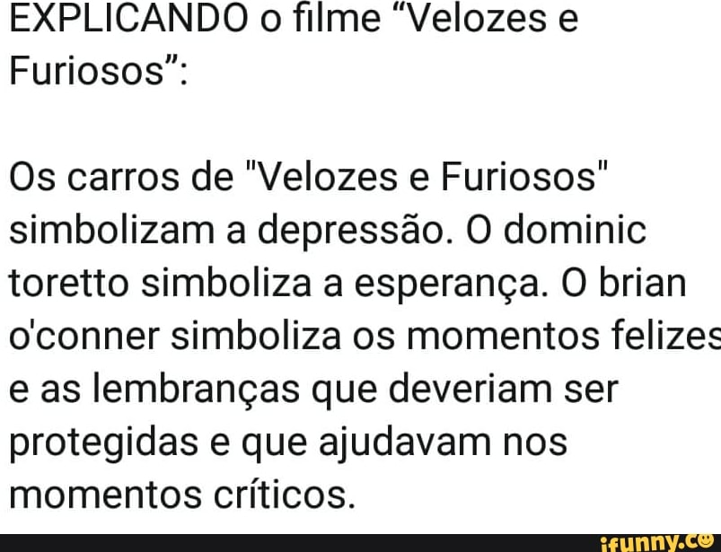 EXPLICANDO o filme "Velozes e
Furiosos":
Os carros de "Velozes e Furiosos"
simbolizam a depressão. O dominic
toretto simboliza a esperança. O brian
oconner simboliza os momentos felizes
e as lembranças que deveriam ser
protegidas e que ajudavam nos
momentos críticos.