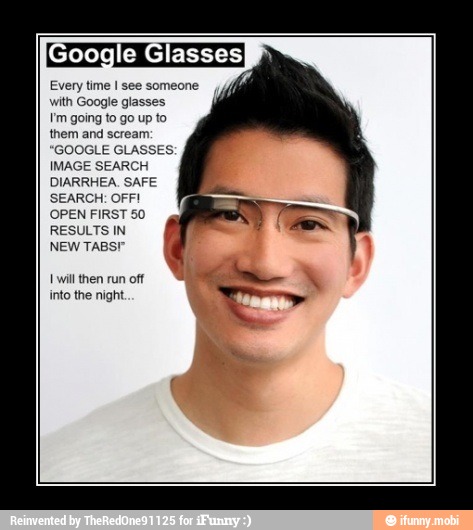 oogle Glasse:
Every time I see someone
with Google glasses
Um going to go up to
them and scream:
GOOGLE GLASSES:
IMAGE SEARCH
DIARRHEA. SAFE
SEARCH: OFF!
OPEN FIRST 50
RESULTS IN
NEW TABS"
x
into the night