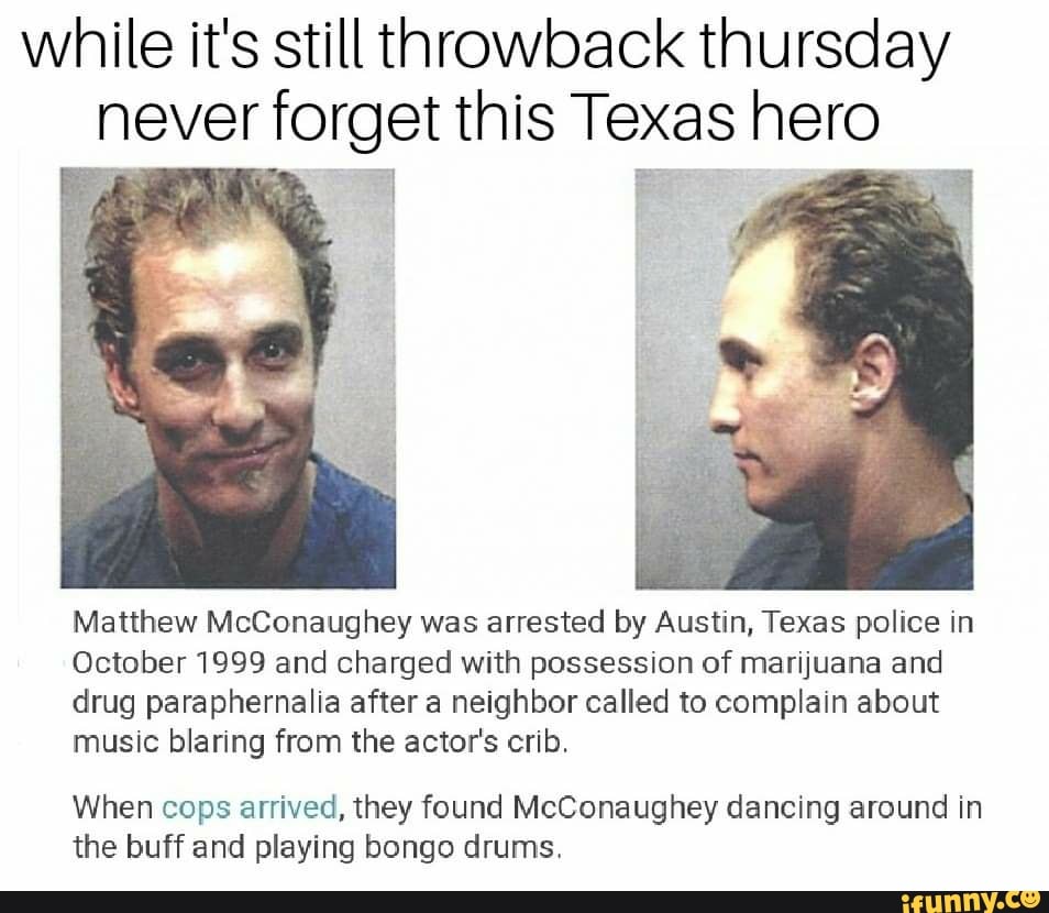 while it's still throwback thursday
never forget this Texas hero
Matthew McConaughey was arrested by Austin, Texas police in
October 1999 and charged with possession of marijuana and
drug paraphernalia after a neighbor called to complain about
music blaring from the actor's crib.
When cops arrived, they found McConaughey dancing around in
the buff and playing bongo drums.