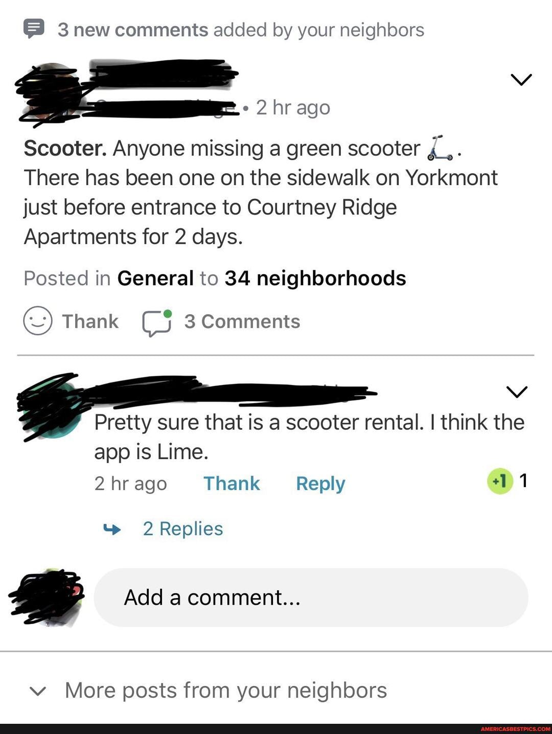 3 new comments added by your neighbors
2 hr ago
Scooter. Anyone missing a green scooter
There has been one on the sidewalk on Yorkmont just before entrance to Courtney Ridge
Apartments for 2 days.
Posted in General to 34 neighborhoods
Thank 3 Comments
Pretty sure that is a scooter rental. I think the app is Lime.
2hrago Thank Reply 11
t> 2 Replies
Add a comment...
More posts from your neighbors