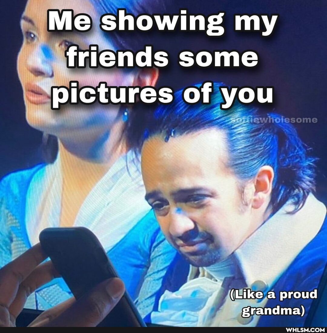 Me showing my friends some pictures of you
me
(Like a proud grandma)