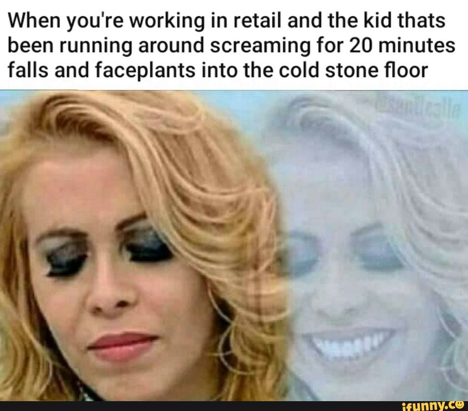 When you're working in retail and the kid thats
been running around screaming for 20 minutes
falls and faceplants into the cold stone floor