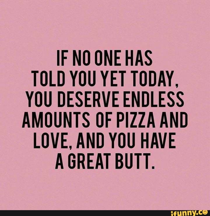IF NO ONE HAS
TOLD YOU YET TODAY,
YOU DESERVE ENDLESS
AMOUNTS OF PIZZA AND
LOVE, AND YOU HAVE