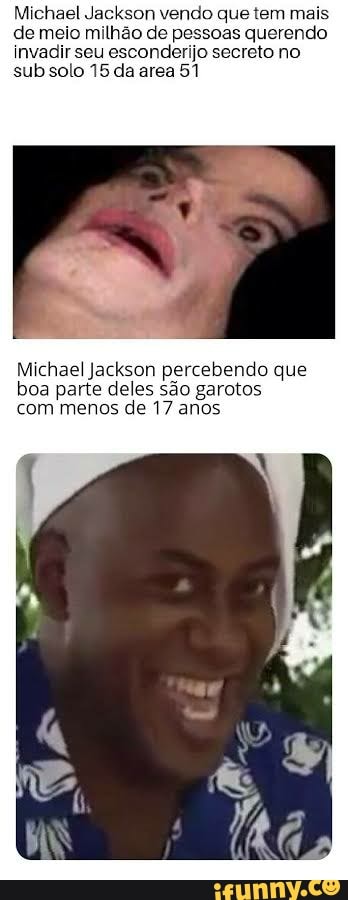 Michael Jackson vendo que tem mais de meio milhão de pessoas querendo invadir seu esconderijo secreto no sub solo 15 da area 51
Michael Jackson percebendo que boa parte deles são garotos com menos de 17 anos