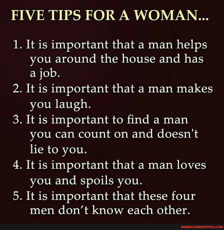 FIVE TIPS FOR A WOMAN...
1. It is important that a man helps you around the house and has a job.
2. It is important that a man makes you laugh.
3. It is important to find a man you can count on and doesn't lie to you.
4. It is important that a man loves you and spoils you.
5. It is important that these four men don't know each other.