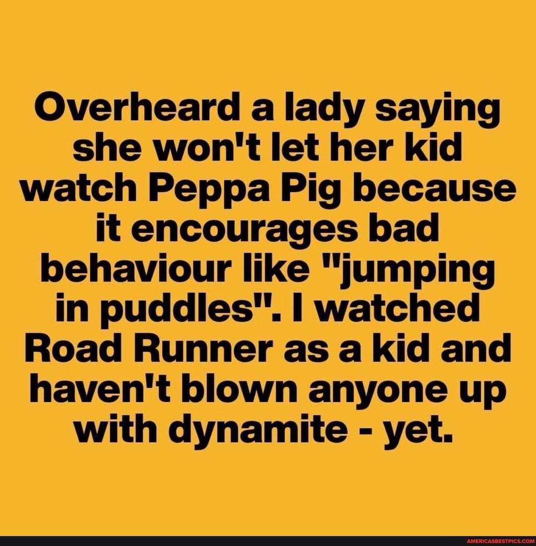 Overheard a lady saying she won't let her kid watch Peppa Pig because it encourages bad behaviour like "jumping in puddles". watched
Road Runner as a kid and haven't blown anyone up with dynamite - yet.