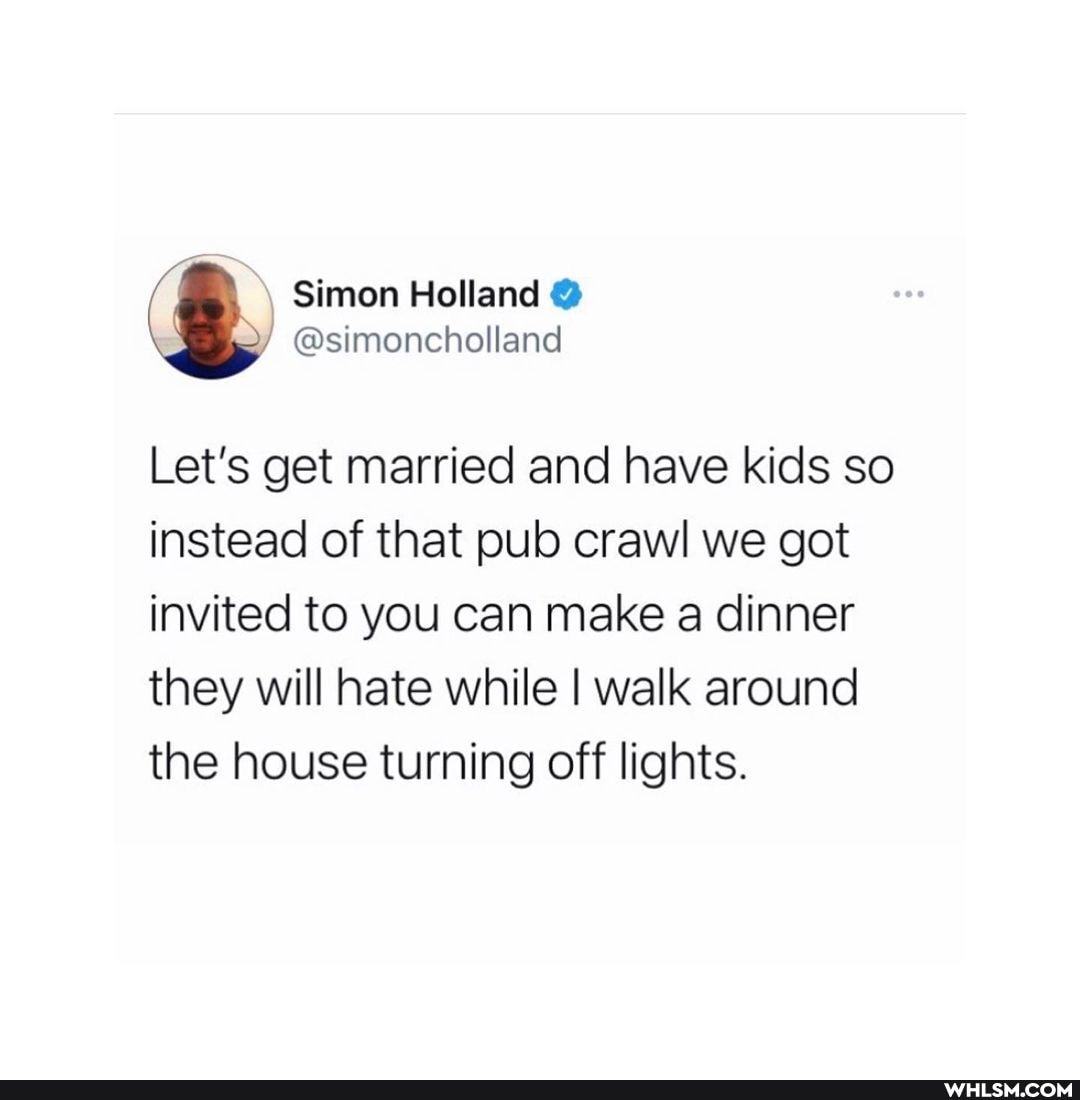 Let's get married and have kids so instead of that pub crawl we got invited to you can make a dinner they will hate while I walk around the house turning off lights.